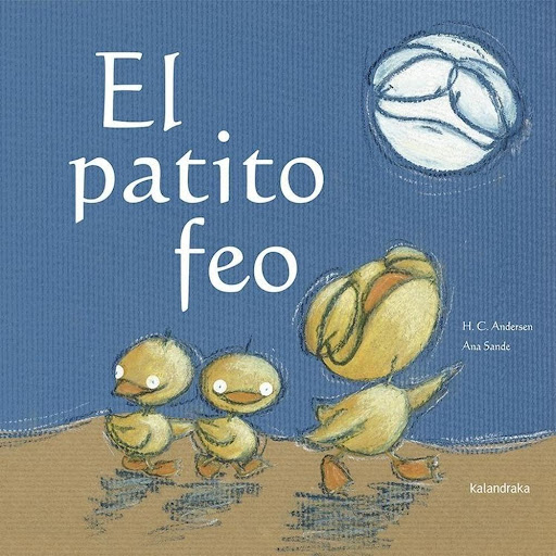El Patito Feo (t.d) Kalandraka Libro x 1.0 El patito feo   Autoría: Manuela Rodríguez Ilustración: Ana Sande  Sinopsis: Adaptación para primeros lectores del cuento clásico de Hans Christian Andersen. La belleza física solo es un punto de vist