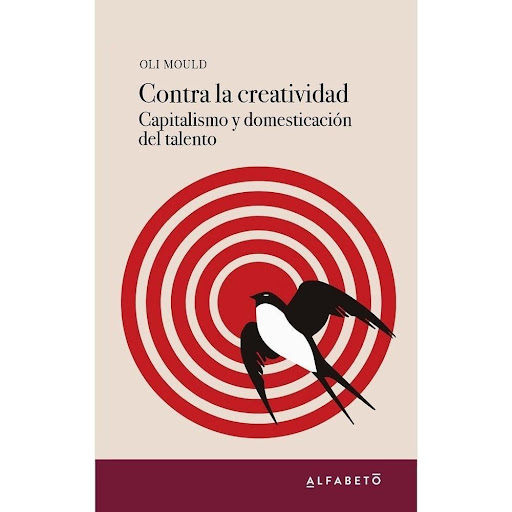 Contra La Creatividad: Capitalismo Domesticación Del Talento Alfabeto Libro x 1.0 Contra la creatividad. Capitalismo y domesticación del talento   Oli Mould  Traducción: Pablo Hermida Lazcano ISBN: 9788494994241 Número de Páginas: 272  Pregonada como la fuerza motriz de la sociedad